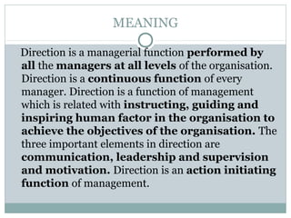 MEANING
Direction is a managerial function performed by
all the managers at all levels of the organisation.
Direction is a continuous function of every
manager. Direction is a function of management
which is related with instructing, guiding and
inspiring human factor in the organisation to
achieve the objectives of the organisation. The
three important elements in direction are
communication, leadership and supervision
and motivation. Direction is an action initiating
function of management.
 