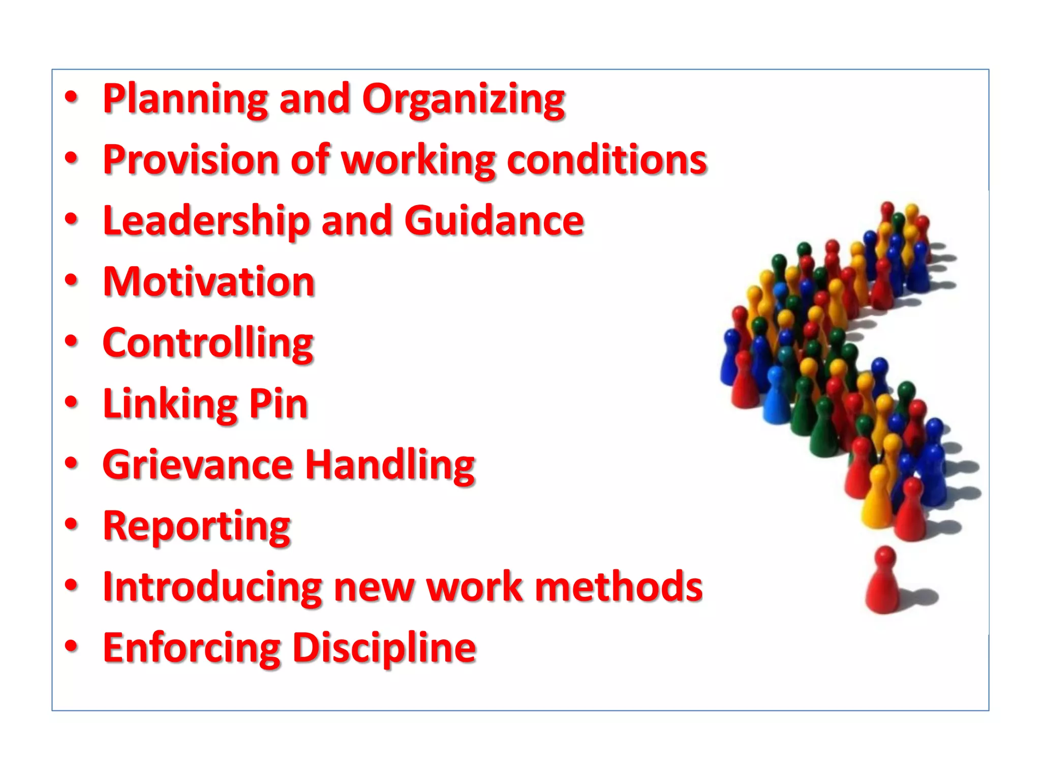 •
•
•
•
•
•
•
•
•
•

Planning and Organizing
Provision of working conditions
Leadership and Guidance
Motivation
Controlling
Linking Pin
Grievance Handling
Reporting
Introducing new work methods
Enforcing Discipline

 