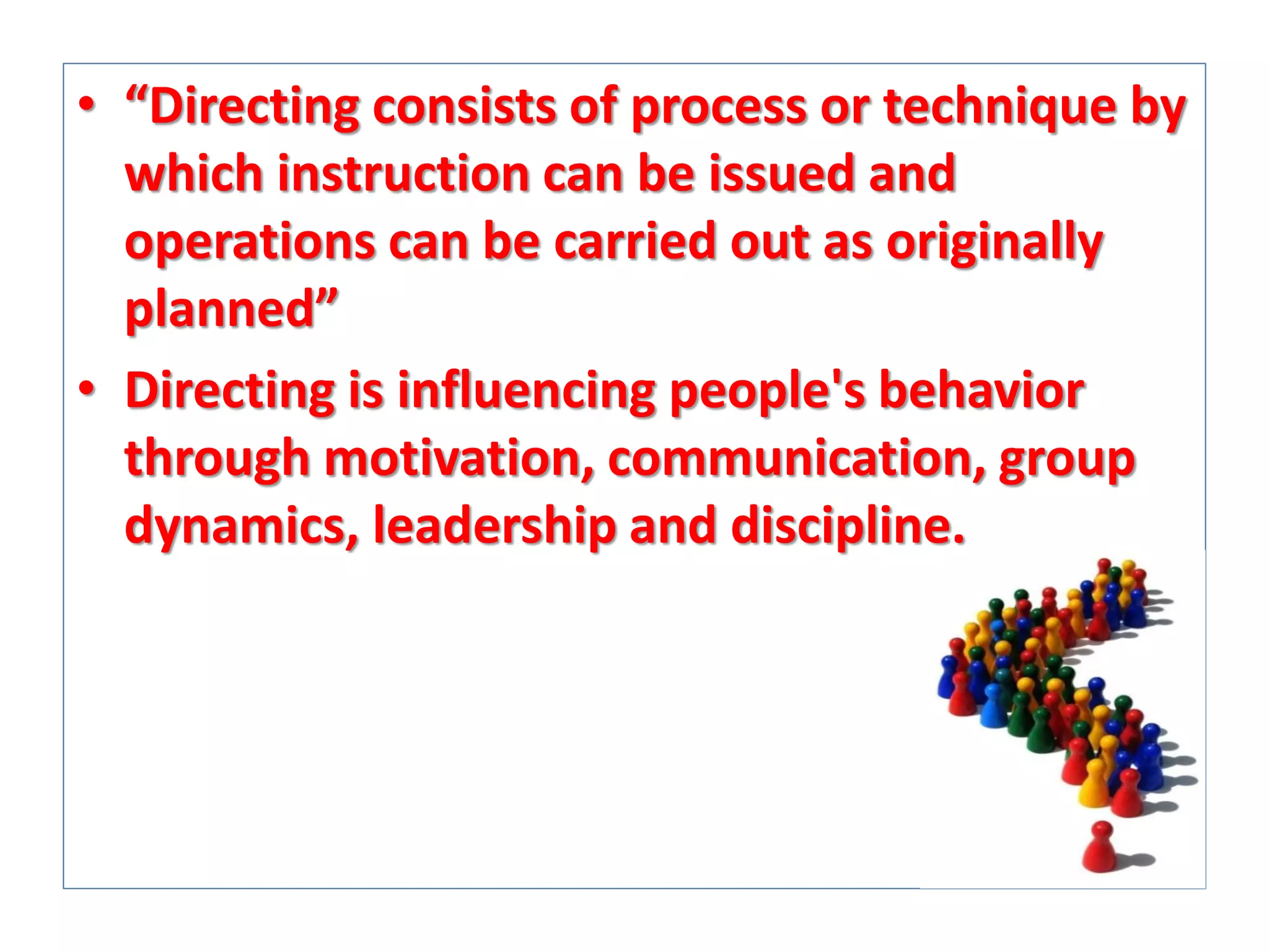 • “Directing consists of process or technique by
which instruction can be issued and
operations can be carried out as originally
planned”
• Directing is influencing people's behavior
through motivation, communication, group
dynamics, leadership and discipline.

 
