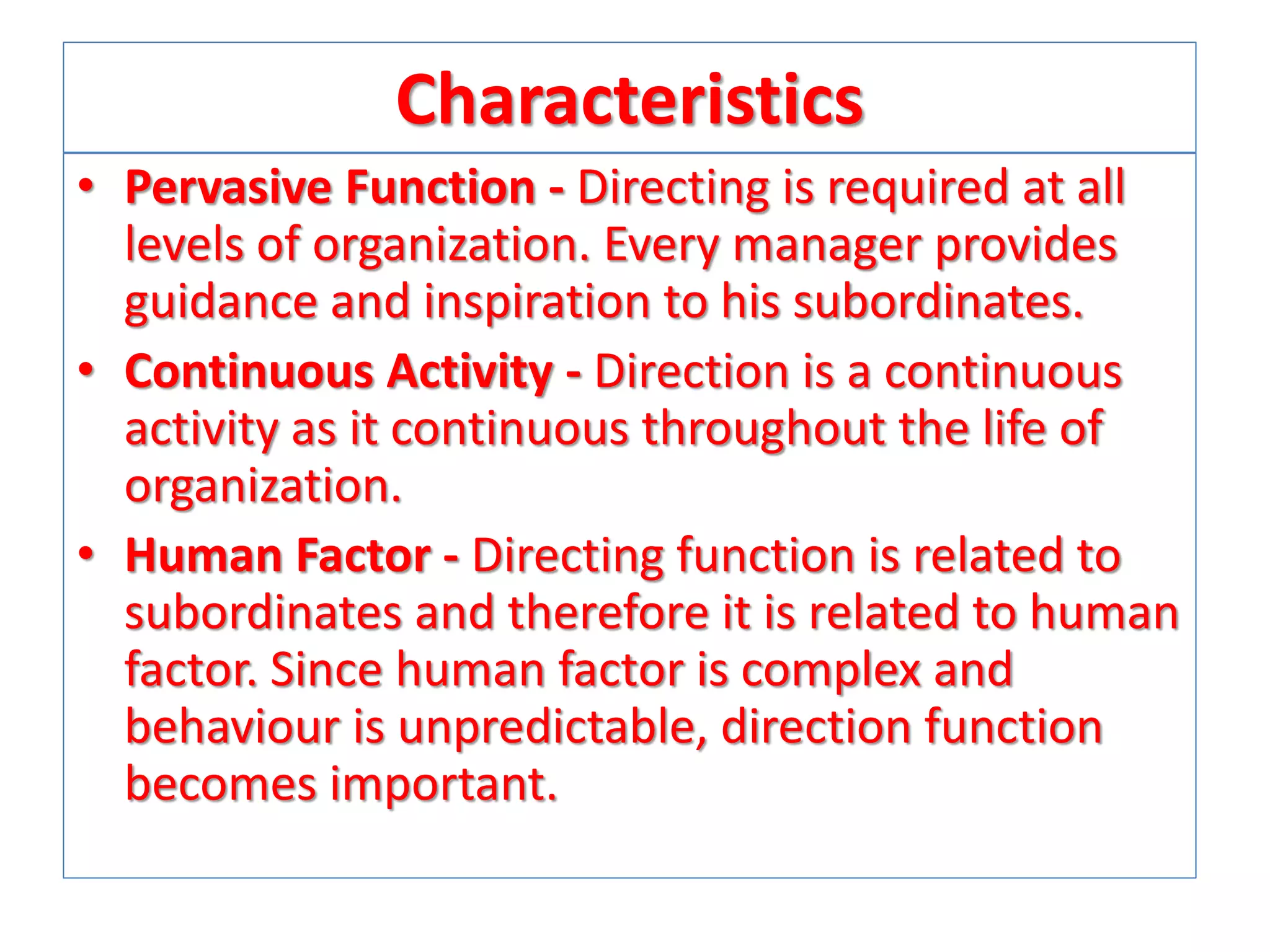 Characteristics
• Pervasive Function - Directing is required at all
levels of organization. Every manager provides
guidance and inspiration to his subordinates.
• Continuous Activity - Direction is a continuous
activity as it continuous throughout the life of
organization.
• Human Factor - Directing function is related to
subordinates and therefore it is related to human
factor. Since human factor is complex and
behaviour is unpredictable, direction function
becomes important.

 
