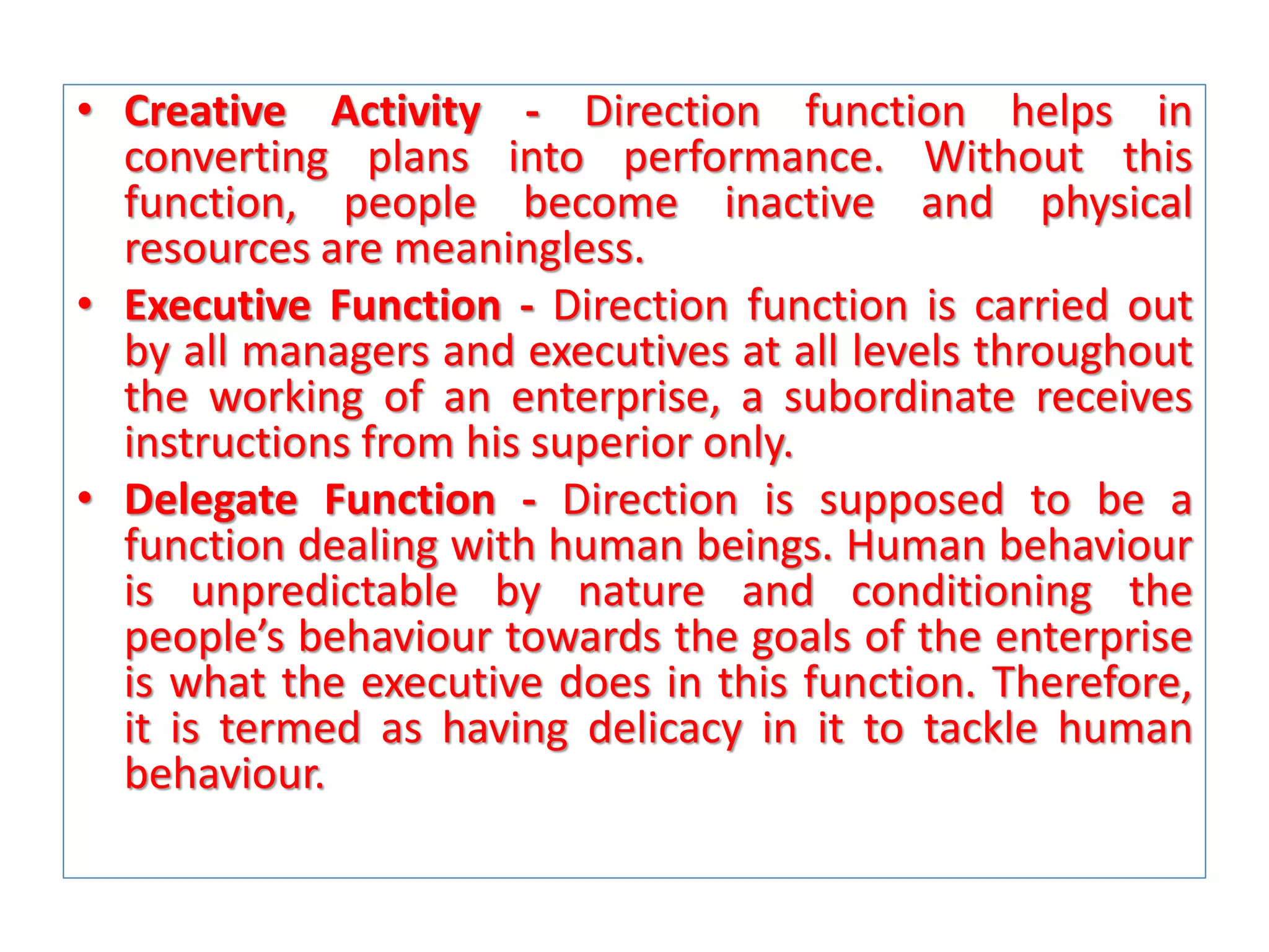• Creative Activity - Direction function helps in
converting plans into performance. Without this
function, people become inactive and physical
resources are meaningless.
• Executive Function - Direction function is carried out
by all managers and executives at all levels throughout
the working of an enterprise, a subordinate receives
instructions from his superior only.
• Delegate Function - Direction is supposed to be a
function dealing with human beings. Human behaviour
is unpredictable by nature and conditioning the
people’s behaviour towards the goals of the enterprise
is what the executive does in this function. Therefore,
it is termed as having delicacy in it to tackle human
behaviour.

 