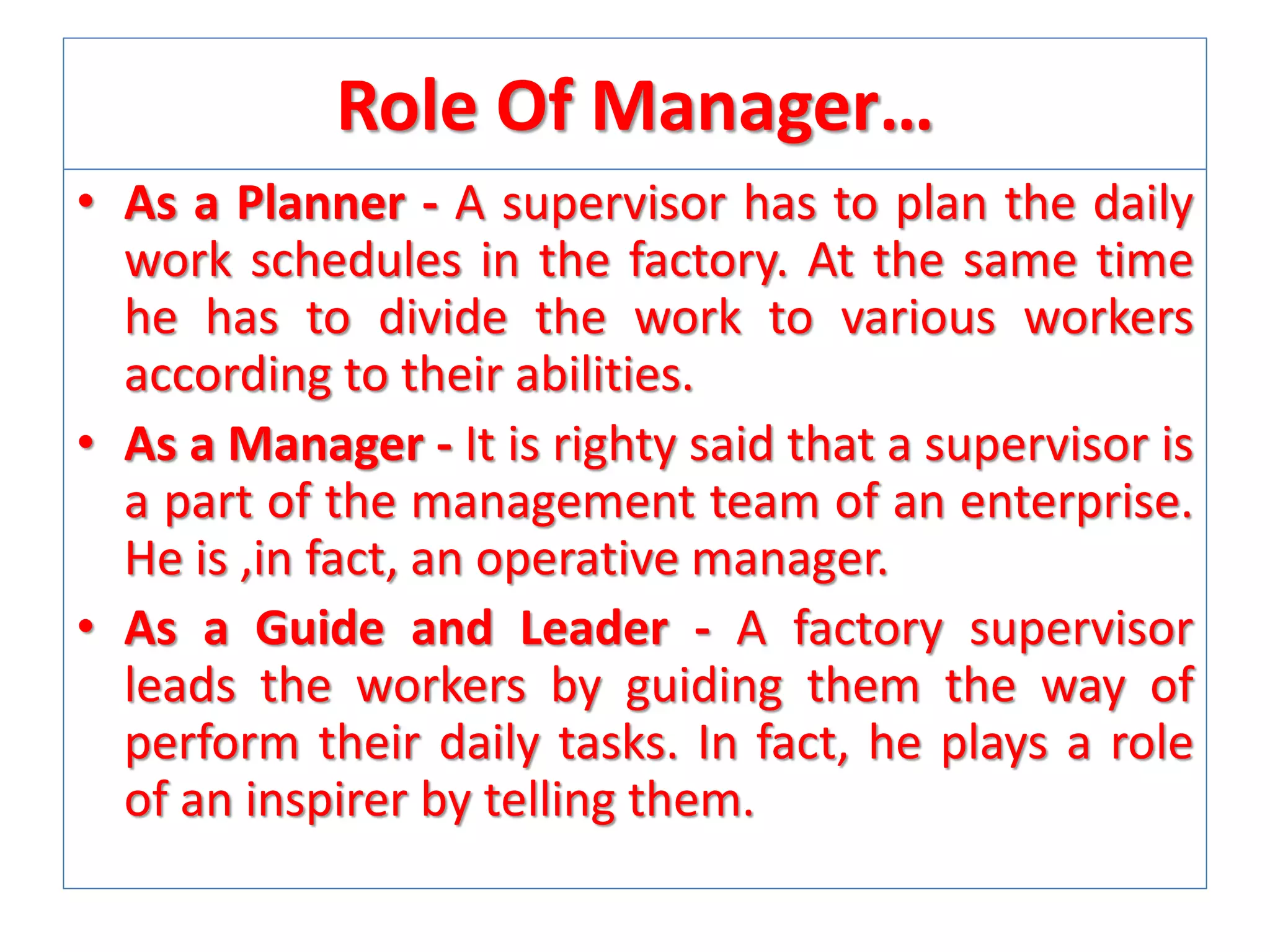Role Of Manager…
• As a Planner - A supervisor has to plan the daily
work schedules in the factory. At the same time
he has to divide the work to various workers
according to their abilities.
• As a Manager - It is righty said that a supervisor is
a part of the management team of an enterprise.
He is ,in fact, an operative manager.
• As a Guide and Leader - A factory supervisor
leads the workers by guiding them the way of
perform their daily tasks. In fact, he plays a role
of an inspirer by telling them.

 
