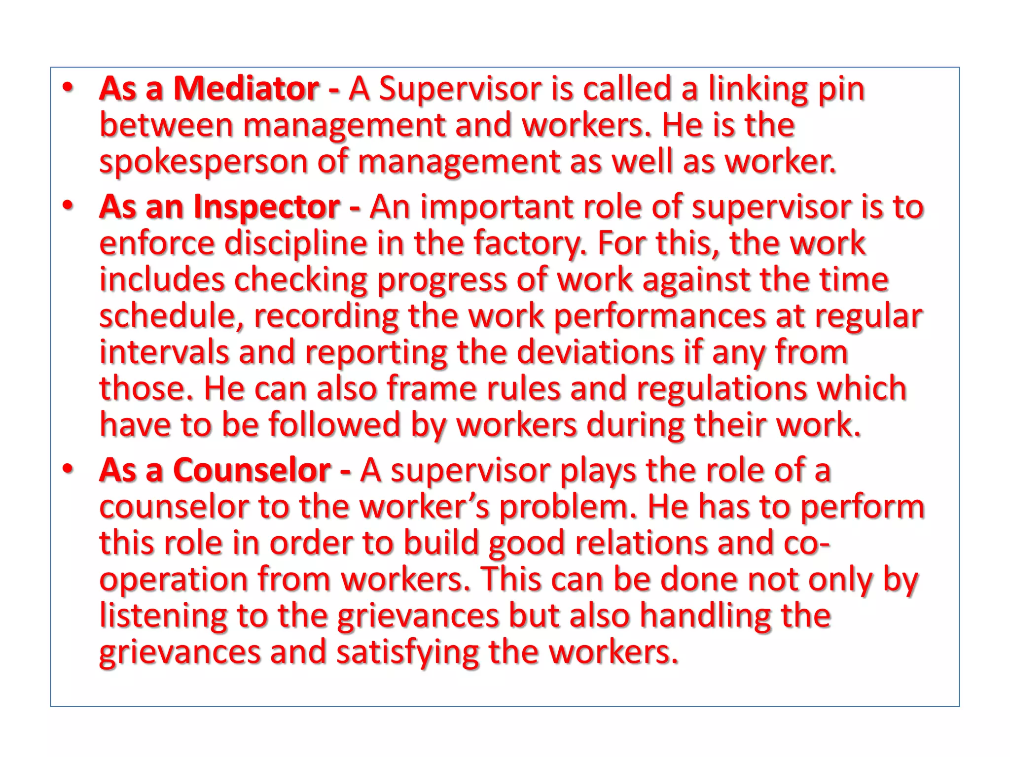 • As a Mediator - A Supervisor is called a linking pin
between management and workers. He is the
spokesperson of management as well as worker.
• As an Inspector - An important role of supervisor is to
enforce discipline in the factory. For this, the work
includes checking progress of work against the time
schedule, recording the work performances at regular
intervals and reporting the deviations if any from
those. He can also frame rules and regulations which
have to be followed by workers during their work.
• As a Counselor - A supervisor plays the role of a
counselor to the worker’s problem. He has to perform
this role in order to build good relations and cooperation from workers. This can be done not only by
listening to the grievances but also handling the
grievances and satisfying the workers.

 