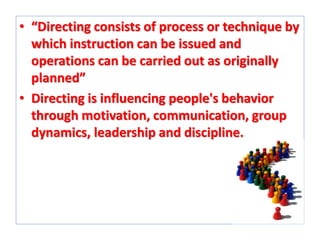 • “Directing consists of process or technique by
which instruction can be issued and
operations can be carried out as originally
planned”
• Directing is influencing people's behavior
through motivation, communication, group
dynamics, leadership and discipline.

 