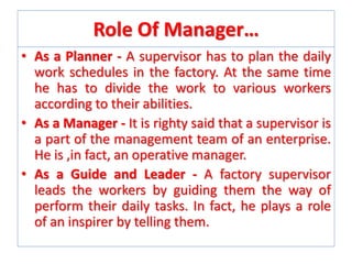 Role Of Manager…
• As a Planner - A supervisor has to plan the daily
work schedules in the factory. At the same time
he has to divide the work to various workers
according to their abilities.
• As a Manager - It is righty said that a supervisor is
a part of the management team of an enterprise.
He is ,in fact, an operative manager.
• As a Guide and Leader - A factory supervisor
leads the workers by guiding them the way of
perform their daily tasks. In fact, he plays a role
of an inspirer by telling them.

 
