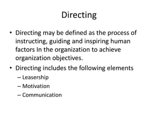 Directing
• Directing may be defined as the process of
instructing, guiding and inspiring human
factors In the organization to achieve
organization objectives.
• Directing includes the following elements
– Leasership
– Motivation
– Communication
 