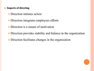  Imports of directing
Direction initiates action
Direction integrates employees efforts
Direction is a means of motivation
Direction provides stability and balance in the organization
Direction facilitates changes in the organization