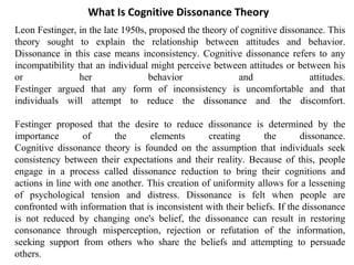 Leon Festinger, in the late 1950s, proposed the theory of cognitive dissonance. This
theory sought to explain the relationship between attitudes and behavior.
Dissonance in this case means inconsistency. Cognitive dissonance refers to any
incompatibility that an individual might perceive between attitudes or between his
or her behavior and attitudes.
Festinger argued that any form of inconsistency is uncomfortable and that
individuals will attempt to reduce the dissonance and the discomfort.
Festinger proposed that the desire to reduce dissonance is determined by the
importance of the elements creating the dissonance.
Cognitive dissonance theory is founded on the assumption that individuals seek
consistency between their expectations and their reality. Because of this, people
engage in a process called dissonance reduction to bring their cognitions and
actions in line with one another. This creation of uniformity allows for a lessening
of psychological tension and distress. Dissonance is felt when people are
confronted with information that is inconsistent with their beliefs. If the dissonance
is not reduced by changing one's belief, the dissonance can result in restoring
consonance through misperception, rejection or refutation of the information,
seeking support from others who share the beliefs and attempting to persuade
others.
What Is Cognitive Dissonance Theory
 