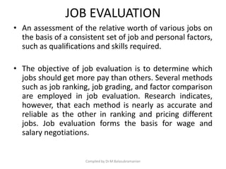 JOB EVALUATION
• An assessment of the relative worth of various jobs on
the basis of a consistent set of job and personal factors,
such as qualifications and skills required.
• The objective of job evaluation is to determine which
jobs should get more pay than others. Several methods
such as job ranking, job grading, and factor comparison
are employed in job evaluation. Research indicates,
however, that each method is nearly as accurate and
reliable as the other in ranking and pricing different
jobs. Job evaluation forms the basis for wage and
salary negotiations.
Compiled by Dr.M.Balasubramanian
 
