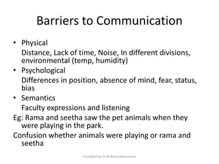 Barriers to Communication
• Physical
Distance, Lack of time, Noise, In different divisions,
environmental (temp, humidity)
• Psychological
Differences in position, absence of mind, fear, status,
bias
• Semantics
Faculty expressions and listening
Eg: Rama and seetha saw the pet animals when they
were playing in the park.
Confusion whether animals were playing or rama and
seetha
Compiled by Dr.M.Balasubramanian
 