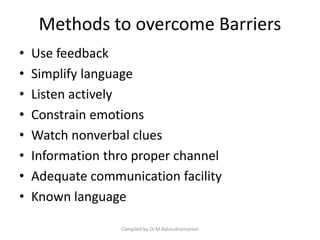 Methods to overcome Barriers
• Use feedback
• Simplify language
• Listen actively
• Constrain emotions
• Watch nonverbal clues
• Information thro proper channel
• Adequate communication facility
• Known language
Compiled by Dr.M.Balasubramanian
 