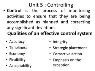 Qualities of an effective control system
• Control is the process of monitoring
activities to ensure that they are being
accomplished as planned and correcting
any significant deviations.
Unit 5 : Controlling
• Accuracy
• Timeliness
• Economy
• Flexibility
• Acceptability
• Integrity
• Strategic placement
• Corrective action
• Emphasis on the
exception
 