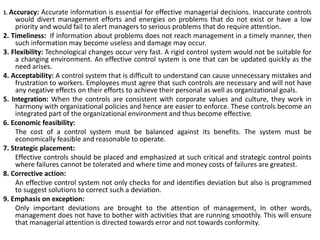 1. Accuracy: Accurate information is essential for effective managerial decisions. Inaccurate controls
would divert management efforts and energies on problems that do not exist or have a low
priority and would fail to alert managers to serious problems that do require attention.
2. Timeliness: If information about problems does not reach management in a timely manner, then
such information may become useless and damage may occur.
3. Flexibility: Technological changes occur very fast. A rigid control system would not be suitable for
a changing environment. An effective control system is one that can be updated quickly as the
need arises.
4. Acceptability: A control system that is difficult to understand can cause unnecessary mistakes and
frustration to workers. Employees must agree that such controls are necessary and will not have
any negative effects on their efforts to achieve their personal as well as organizational goals.
5. Integration: When the controls are consistent with corporate values and culture, they work in
harmony with organizational policies and hence are easier to enforce. These controls become an
integrated part of the organizational environment and thus become effective.
6. Economic feasibility:
The cost of a control system must be balanced against its benefits. The system must be
economically feasible and reasonable to operate.
7. Strategic placement:
Effective controls should be placed and emphasized at such critical and strategic control points
where failures cannot be tolerated and where time and money costs of failures are greatest.
8. Corrective action:
An effective control system not only checks for and identifies deviation but also is programmed
to suggest solutions to correct such a deviation.
9. Emphasis on exception:
Only important deviations are brought to the attention of management, In other words,
management does not have to bother with activities that are running smoothly. This will ensure
that managerial attention is directed towards error and not towards conformity.
 