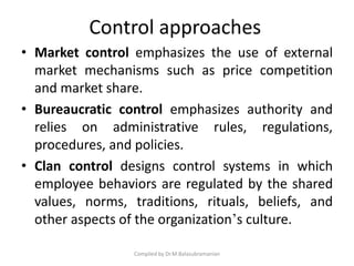 • Market control emphasizes the use of external
market mechanisms such as price competition
and market share.
• Bureaucratic control emphasizes authority and
relies on administrative rules, regulations,
procedures, and policies.
• Clan control designs control systems in which
employee behaviors are regulated by the shared
values, norms, traditions, rituals, beliefs, and
other aspects of the organization’s culture.
Compiled by Dr.M.Balasubramanian
Control approaches
 