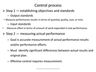 Control process
 Step 1 — establishing objectives and standards
– Output standards
• Measure performance results in terms of quantity, quality, cost, or time.
– Input standards
• Measure effort in terms of amount of work expended in task performance.
 Step 2 — measuring actual performance
– Goal is accurate measurement of actual performance results
and/or performance efforts.
– Must identify significant differences between actual results and
original plan.
– Effective control requires measurement.
Compiled by Dr.M.Balasubramanian
 