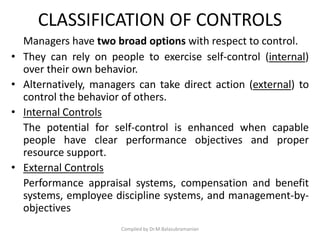 CLASSIFICATION OF CONTROLS
Managers have two broad options with respect to control.
• They can rely on people to exercise self-control (internal)
over their own behavior.
• Alternatively, managers can take direct action (external) to
control the behavior of others.
• Internal Controls
The potential for self-control is enhanced when capable
people have clear performance objectives and proper
resource support.
• External Controls
Performance appraisal systems, compensation and benefit
systems, employee discipline systems, and management-by-
objectives
Compiled by Dr.M.Balasubramanian
 