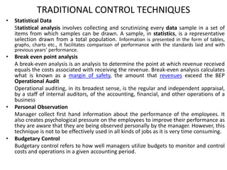 TRADITIONAL CONTROL TECHNIQUES
• Statistical Data
Statistical analysis involves collecting and scrutinizing every data sample in a set of
items from which samples can be drawn. A sample, in statistics, is a representative
selection drawn from a total population. Information is presented in the form of tables,
graphs, charts etc., it facilitates comparison of performance with the standards laid and with
previous years’ performance.
• Break even point analysis
A break-even analysis is an analysis to determine the point at which revenue received
equals the costs associated with receiving the revenue. Break-even analysis calculates
what is known as a margin of safety, the amount that revenues exceed the BEP
Operational Audit
Operational auditing, in its broadest sense, is the regular and independent appraisal,
by a staff of internal auditors, of the accounting, financial, and other operations of a
business
• Personal Observation
Manager collect first hand information about the performance of the employees. It
also creates psychological pressure on the employees to improve their performance as
they are aware that they are being observed personally by the manager. However, this
technique is not to be effectively used in all kinds of jobs as it is very time consuming.
• Budgetary Control
Budgetary control refers to how well managers utilize budgets to monitor and control
costs and operations in a given accounting period.
 