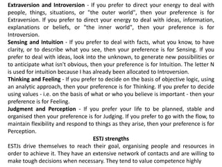 Extraversion and Introversion - If you prefer to direct your energy to deal with
people, things, situations, or "the outer world", then your preference is for
Extraversion. If you prefer to direct your energy to deal with ideas, information,
explanations or beliefs, or "the inner world", then your preference is for
Introversion.
Sensing and Intuition - If you prefer to deal with facts, what you know, to have
clarity, or to describe what you see, then your preference is for Sensing. If you
prefer to deal with ideas, look into the unknown, to generate new possibilities or
to anticipate what isn't obvious, then your preference is for Intuition. The letter N
is used for intuition because I has already been allocated to Introversion.
Thinking and Feeling - If you prefer to decide on the basis of objective logic, using
an analytic approach, then your preference is for Thinking. If you prefer to decide
using values - i.e. on the basis of what or who you believe is important - then your
preference is for Feeling.
Judgment and Perception - If you prefer your life to be planned, stable and
organised then your preference is for Judging. If you prefer to go with the flow, to
maintain flexibility and respond to things as they arise, then your preference is for
Perception.
ESTJ strengths
ESTJs drive themselves to reach their goal, organising people and resources in
order to achieve it. They have an extensive network of contacts and are willing to
make tough decisions when necessary. They tend to value competence highly
 