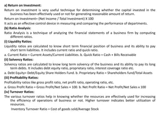 a) Return on Investment:
Return on investment is very useful technique for determining whether the capital invested in the
business has been effectively used or not for generating reasonable amount of return.
Return on Investment= (Net Income / Total Investment) X 100
It acts as an effective control device in measuring and comparing the performance of departments.
(b) Ratio Analysis:
Ratio Analysis is a technique of analyzing the financial statements of a business firm by computing
different ratios.
(i) Liquidity Ratios:
Liquidity ratios are calculated to know short term financial position of business and its ability to pay
short term liabilities. It includes current ratio and quick ratio.
a. Current Ratio = Current Assets/Current Liabilities. b. Quick Ratio = Cash + Bills Receivable
(ii) Solvency Ratios:
Solvency ratios are calculated to know long term solvency of the business and its ability to pay its long
term debts. It includes debt equity ratio, proprietary ratio, interest coverage ratio etc.
a. Debt Equity= Debt/Equity Share Holders Fund. b. Proprietary Ratio = Shareholders fund/Total Assets
(iii) Profitability Ratios:
Profitability ratios like gross profit ratio, net profit ratio, operating ratio, etc.
a. Gross Profit Ratio = Gross Profit/Net Sales × 100. b. Net Profit Ratio = Net Profit/Net Sales x 100
(iv) Turnover Ratios:
The various turnover ratios help in knowing whether the resources are effectively used for increasing
the efficiency of operations of business or not. Higher turnover indicates better utilization of
resources.
Inventory Turnover Ratio = Cost of goods sold/Average Stock
 
