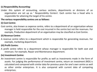 (c) Responsibility Accounting:
Under this system of accounting, various sections, departments or divisions of an
organisation are set up as ‘ Responsibility Centers’. Each centre has a head who is
responsible for attaining the target of his centre.
The various responsibility centres are as follows:
(i) Cost Centre:
Cost centre, also known as expense centre, refers to a department of an organisation whose
manager is held responsible for the cost incurred in the centre but not the revenues. For
example, Production department of an organisation may be classified as Cost Centre.
(ii) Revenue Centre:
A revenue centre refers to a department which is responsible for generating revenues. For
example, marketing department.
(iii) Profit Centre:
A profit centre refers to a department whose manager is responsible for both cost and
revenues. For example, Repair and Maintenance department.
(iv) Investment Centre:
An investment centre is responsible for profits as well as investments made in the form of
assets. For judging the performance of investment centre, return on investment (ROI) is
calculated and compared with similar data for previous years for one’s own centre as well
as other similar enterprises. It is also compared with current data of competing
enterprises.
 
