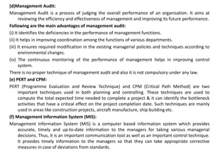 (d)Management Audit:
Management Audit is a process of judging the overall performance of an organisation. It aims at
reviewing the efficiency and effectiveness of management and improving its future performance.
Following are the main advantages of management audit:
(i) It identifies the deficiencies in the performance of management functions.
(ii) It helps in improving coordination among the functions of various departments.
(iii) It ensures required modification in the existing managerial policies and techniques according to
environmental changes.
(iv) The continuous monitoring of the performance of management helps in improving control
system.
There is no proper technique of management audit and also it is not compulsory under any law.
(e) PERT and CPM:
PERT (Programme Evaluation and Review Technique) and CPM (Critical Path Method) are two
important techniques used in both planning and controlling. These techniques are used to
compute the total expected time needed to complete a project & it can identify the bottleneck
activities that have a critical effect on the project completion date. Such techniques are mainly
used in areas like construction projects, aircraft manufacture, ship building etc.
(f) Management Information System (MIS):
Management Information System (MIS) is a computer based information system which provides
accurate, timely and up-to-date information to the managers for taking various managerial
decisions. Thus, it is an important communication tool as well as an important control technique.
It provides timely information to the managers so that they can take appropriate corrective
measures in case of deviations from standards.
 