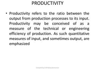 PRODUCTIVITY
• Productivity refers to the ratio between the
output from production processes to its input.
Productivity may be conceived of as a
measure of the technical or engineering
efficiency of production. As such quantitative
measures of input, and sometimes output, are
emphasized
Compiled by Dr.M.Balasubramanian
 