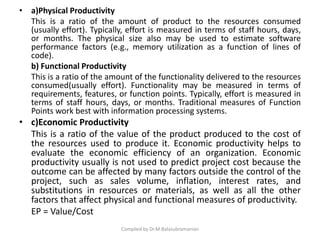 • a)Physical Productivity
This is a ratio of the amount of product to the resources consumed
(usually effort). Typically, effort is measured in terms of staff hours, days,
or months. The physical size also may be used to estimate software
performance factors (e.g., memory utilization as a function of lines of
code).
b) Functional Productivity
This is a ratio of the amount of the functionality delivered to the resources
consumed(usually effort). Functionality may be measured in terms of
requirements, features, or function points. Typically, effort is measured in
terms of staff hours, days, or months. Traditional measures of Function
Points work best with information processing systems.
• c)Economic Productivity
This is a ratio of the value of the product produced to the cost of
the resources used to produce it. Economic productivity helps to
evaluate the economic efficiency of an organization. Economic
productivity usually is not used to predict project cost because the
outcome can be affected by many factors outside the control of the
project, such as sales volume, inflation, interest rates, and
substitutions in resources or materials, as well as all the other
factors that affect physical and functional measures of productivity.
EP = Value/Cost
Compiled by Dr.M.Balasubramanian
 