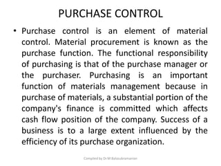 PURCHASE CONTROL
• Purchase control is an element of material
control. Material procurement is known as the
purchase function. The functional responsibility
of purchasing is that of the purchase manager or
the purchaser. Purchasing is an important
function of materials management because in
purchase of materials, a substantial portion of the
company's finance is committed which affects
cash flow position of the company. Success of a
business is to a large extent influenced by the
efficiency of its purchase organization.
Compiled by Dr.M.Balasubramanian
 