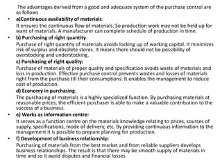 The advantages derived from a good and adequate system of the purchase control are
as follows
• a)Continuous availability of materials:
It ensures the continuous flow of materials. So production work may not be held up for
want of materials. A manufacturer can complete schedule of production in time.
• b) Purchasing of right quantity:
Purchase of right quantity of materials avoids locking up of working capital. It minimizes
risk of surplus and obsolete stores. It means there should not be possibility of
overstocking and understocking.
c) Purchasing of right quality:
Purchase of materials of proper quality and specification avoids waste of materials and
loss in production. Effective purchase control prevents wastes and losses of materials
right from the purchase till their consumptions. It enables the management to reduce
cost of production.
d) Economy in purchasing:
The purchasing of materials is a highly specialized function. By purchasing materials at
reasonable prices, the efficient purchaser is able to make a valuable contribution to the
success of a business.
• e) Works as information centre:
It serves as a function centre on the materials knowledge relating to prices, sources of
supply, specifications, mode of delivery, etc. By providing continuous information to the
management it is possible to prepare planning for production.
• f) Development of business relationship:
Purchasing of materials from the best market and from reliable suppliers develops
business relationships. The result is that there may be smooth supply of materials in
time and so it avoid disputes and financial losses
 