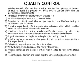 QUALITY CONTROL
Quality control refers to the technical process that gathers, examines,
analyze & report the progress of the project & conformance with the
performance requirements
• The steps involved in quality control process are
1) Determine what parameter is to be controlled.
2) Establish its criticality and whether you need to control before, during or
after results are produced.
3) Establish a specification for the parameter to be controlled which provides
limits of acceptability and units of measure.
4) Produce plans for control which specify the means by which the
characteristics will be achieved and variation detected and removed.
5) Organize resources to implement the plans for quality control.
6) Install a sensor at an appropriate point in the process to sense variance
from specification.
7) Collect and transmit data to a place for analysis.
8) Verify the results and diagnose the cause of variance.
9) Propose remedies and decide on the action needed to restore the status
quo.
10) Take the agreed action and check that the variance has been corrected
Compiled by Dr.M.Balasubramanian
 