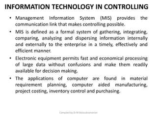 INFORMATION TECHNOLOGY IN CONTROLLING
• Management Information System (MIS) provides the
communication link that makes controlling possible.
• MIS is defined as a formal system of gathering, integrating,
comparing, analyzing and dispersing information internally
and externally to the enterprise in a timely, effectively and
efficient manner.
• Electronic equipment permits fast and economical processing
of large data without confusions and make them readily
available for decision making.
• The applications of computer are found in material
requirement planning, computer aided manufacturing,
project costing, inventory control and purchasing.
Compiled by Dr.M.Balasubramanian
 