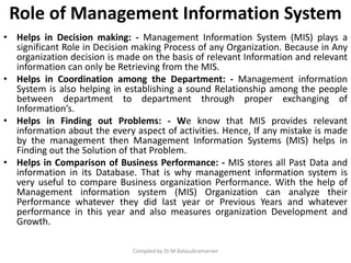 Role of Management Information System
• Helps in Decision making: - Management Information System (MIS) plays a
significant Role in Decision making Process of any Organization. Because in Any
organization decision is made on the basis of relevant Information and relevant
information can only be Retrieving from the MIS.
• Helps in Coordination among the Department: - Management information
System is also helping in establishing a sound Relationship among the people
between department to department through proper exchanging of
Information’s.
• Helps in Finding out Problems: - We know that MIS provides relevant
information about the every aspect of activities. Hence, If any mistake is made
by the management then Management Information Systems (MIS) helps in
Finding out the Solution of that Problem.
• Helps in Comparison of Business Performance: - MIS stores all Past Data and
information in its Database. That is why management information system is
very useful to compare Business organization Performance. With the help of
Management information system (MIS) Organization can analyze their
Performance whatever they did last year or Previous Years and whatever
performance in this year and also measures organization Development and
Growth.
Compiled by Dr.M.Balasubramanian
 