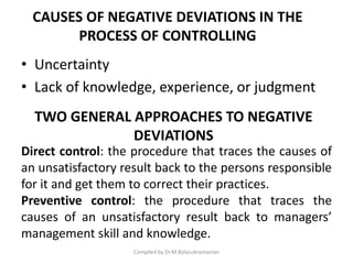 CAUSES OF NEGATIVE DEVIATIONS IN THE
PROCESS OF CONTROLLING
• Uncertainty
• Lack of knowledge, experience, or judgment
Compiled by Dr.M.Balasubramanian
Direct control: the procedure that traces the causes of
an unsatisfactory result back to the persons responsible
for it and get them to correct their practices.
Preventive control: the procedure that traces the
causes of an unsatisfactory result back to managers’
management skill and knowledge.
TWO GENERAL APPROACHES TO NEGATIVE
DEVIATIONS
 
