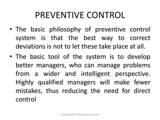 PREVENTIVE CONTROL
• The basic philosophy of preventive control
system is that the best way to correct
deviations is not to let these take place at all.
• The basic tool of the system is to develop
better managers, who can manage problems
from a wider and intelligent perspective.
Highly qualified managers will make fewer
mistakes, thus reducing the need for direct
control
Compiled by Dr.M.Balasubramanian
 