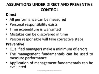 ASSUMTIONS UNDER DIRECT AND PREVENTIVE
CONTROL
Direct
• All performance can be measured
• Personal responsibility exists
• Time expenditure is warranted
• Mistakes can be discovered in time
• Person responsible will take corrective steps
Preventive
• Qualified managers make a minimum of errors
• The management fundamentals can be used to
measure performance
• Application of management fundamentals can be
evaluated
Compiled by Dr.M.Balasubramanian
 