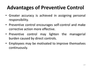 147
Advantages of Preventive Control
• Greater accuracy is achieved in assigning personal
responsibility.
• Preventive control encourages self-control and make
corrective action more effective.
• Preventive control may lighten the managerial
burden caused by direct controls.
• Employees may be motivated to improve themselves
continuously.
 