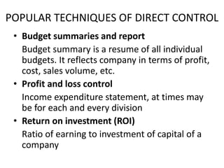 POPULAR TECHNIQUES OF DIRECT CONTROL
• Budget summaries and report
Budget summary is a resume of all individual
budgets. It reflects company in terms of profit,
cost, sales volume, etc.
• Profit and loss control
Income expenditure statement, at times may
be for each and every division
• Return on investment (ROI)
Ratio of earning to investment of capital of a
company
 
