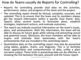 How do Teams usually do Reports for Controlling?
• Reports for controlling provide vital data on the activities,
performance, status, and progress of the team and the project.
• The controlling report should be factual, complete, accurate, and
updated. This is to ensure that the team and its members always
get the newest information within a specific time frame. Also,
reports allow control teams to formulate plans, establish
strategies, implement actions, and evaluate outcomes.
• The report can indicate essential information on the team’s issues,
plans, and achievements. With this information, the team will be
able to discuss its future goals while solving and preventing actual
and potential issues. Moreover, the team members will be able to
inspire and motivate their teammates with the team’s
achievements that are included in the controlling report.
• Quantitative data on the controlling report may also be presented
using tables, graphs, charts, and diagrams. This is to facilitate
faster appreciation and comprehension of data, unlike a plain
narrative output. These tools in presenting data can be effective in
showing the link between the past, present and the future report.
Compiled by Dr.M.Balasubramanian
 