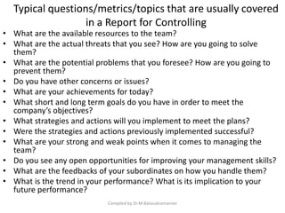 Typical questions/metrics/topics that are usually covered
in a Report for Controlling
• What are the available resources to the team?
• What are the actual threats that you see? How are you going to solve
them?
• What are the potential problems that you foresee? How are you going to
prevent them?
• Do you have other concerns or issues?
• What are your achievements for today?
• What short and long term goals do you have in order to meet the
company’s objectives?
• What strategies and actions will you implement to meet the plans?
• Were the strategies and actions previously implemented successful?
• What are your strong and weak points when it comes to managing the
team?
• Do you see any open opportunities for improving your management skills?
• What are the feedbacks of your subordinates on how you handle them?
• What is the trend in your performance? What is its implication to your
future performance?
Compiled by Dr.M.Balasubramanian
 