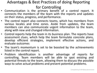 Advantages & Best Practices of doing Reporting
for Controlling
• Communication is the primary benefit of a control report. It
connects the members of the team with the reports and updates
on their status, progress, and performance.
• The control report also connects teams, which has members from
various locales and time zones. Aside from updates, the team
members can also communicate urgent information to the team,
along with new and changed information.
• Control reports help the team in its business plan. The reports have
assessment clues, which help the team formulate concrete plans,
develop efficient strategies, implement effective actions, and
evaluate outcomes
• The team’s momentum is set to be boosted by the achievements
listed in the control report.
• Problem identification is another advantage of reports for
controlling. Team members will be able to spot existing and
potential threats to the team, allowing them to discuss the possible
ways to solve actual problems and prevent potential problems.
Compiled by Dr.M.Balasubramanian
 