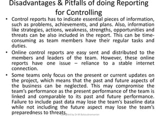 Disadvantages & Pitfalls of doing Reporting
for Controlling
• Control reports has to indicate essential pieces of information,
such as problems, achievements, and plans. Also, information
like strategies, actions, weakness, strengths, opportunities and
threats can be also included in the report. This can be time-
consuming as team members have their regular tasks and
duties.
• Online control reports are easy sent and distributed to the
members and leaders of the team. However, these online
reports have one issue – reliance to a stable internet
connection.
• Some teams only focus on the present or current updates on
the project, which means that the past and future aspects of
the business can be neglected. This may compromise the
team’s performance as the present performance of the team is
linked and comparable to its past and future performance.
Failure to include past data may lose the team’s baseline data
while not including the future aspect may lose the team’s
preparedness to threats.Compiled by Dr.M.Balasubramanian
 