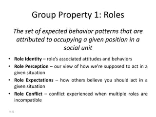 8-22
Group Property 1: Roles
The set of expected behavior patterns that are
attributed to occupying a given position in a
social unit
• Role Identity – role’s associated attitudes and behaviors
• Role Perception – our view of how we’re supposed to act in a
given situation
• Role Expectations – how others believe you should act in a
given situation
• Role Conflict – conflict experienced when multiple roles are
incompatible
 