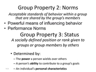 8-23
Group Property 2: Norms
Acceptable standards of behavior within a group
that are shared by the group’s members
• Powerful means of influencing behavior
• Performance Norms
Group Property 3: Status
A socially defined position or rank given to
groups or group members by others
• Determined by:
– The power a person wields over others
– A person’s ability to contribute to a group’s goals
– An individual’s personal characteristics
 