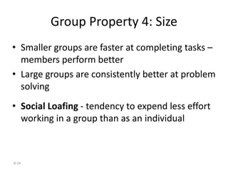 8-24
Group Property 4: Size
• Smaller groups are faster at completing tasks –
members perform better
• Large groups are consistently better at problem
solving
• Social Loafing - tendency to expend less effort
working in a group than as an individual
 