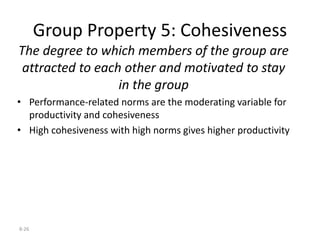 8-26
Group Property 5: Cohesiveness
The degree to which members of the group are
attracted to each other and motivated to stay
in the group
• Performance-related norms are the moderating variable for
productivity and cohesiveness
• High cohesiveness with high norms gives higher productivity
 