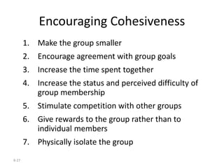 8-27
Encouraging Cohesiveness
1. Make the group smaller
2. Encourage agreement with group goals
3. Increase the time spent together
4. Increase the status and perceived difficulty of
group membership
5. Stimulate competition with other groups
6. Give rewards to the group rather than to
individual members
7. Physically isolate the group
 