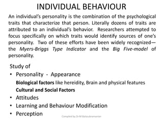 INDIVIDUAL BEHAVIOUR
Study of
• Personality - Appearance
Biological factors like hereidity, Brain and physical features
Cultural and Social Factors
• Attitudes
• Learning and Behaviour Modification
• Perception Compiled by Dr.M.Balasubramanian
An individual’s personality is the combination of the psychological
traits that characterize that person. Literally dozens of traits are
attributed to an individual’s behavior. Researchers attempted to
focus specifically on which traits would identify sources of one’s
personality. Two of these efforts have been widely recognized—
the Myers-Briggs Type Indicator and the Big Five-model of
personality.
 