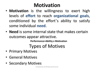Motivation
• Motivation is the willingness to exert high
levels of effort to reach organizational goals,
conditioned by the effort’s ability to satisfy
some individual need.
• Need is some internal state that makes certain
outcomes appear attractive.
Compiled by Dr.M.Balasubramanian
• Primary Motives
• General Motives
• Secondary Motives
Types of Motives
Performance=Ability x Motivation
 