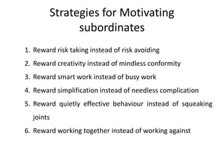 Strategies for Motivating
subordinates
1. Reward risk taking instead of risk avoiding
2. Reward creativity instead of mindless conformity
3. Reward smart work instead of busy work
4. Reward simplification instead of needless complication
5. Reward quietly effective behaviour instead of squeaking
joints
6. Reward working together instead of working against
 