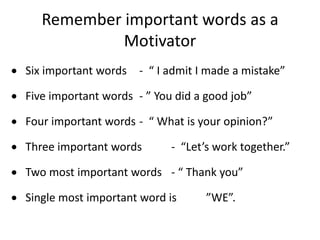 Remember important words as a
Motivator
 Six important words - “ I admit I made a mistake”
 Five important words - ” You did a good job”
 Four important words - “ What is your opinion?”
 Three important words - “Let’s work together.”
 Two most important words - “ Thank you”
 Single most important word is ”WE”.
 